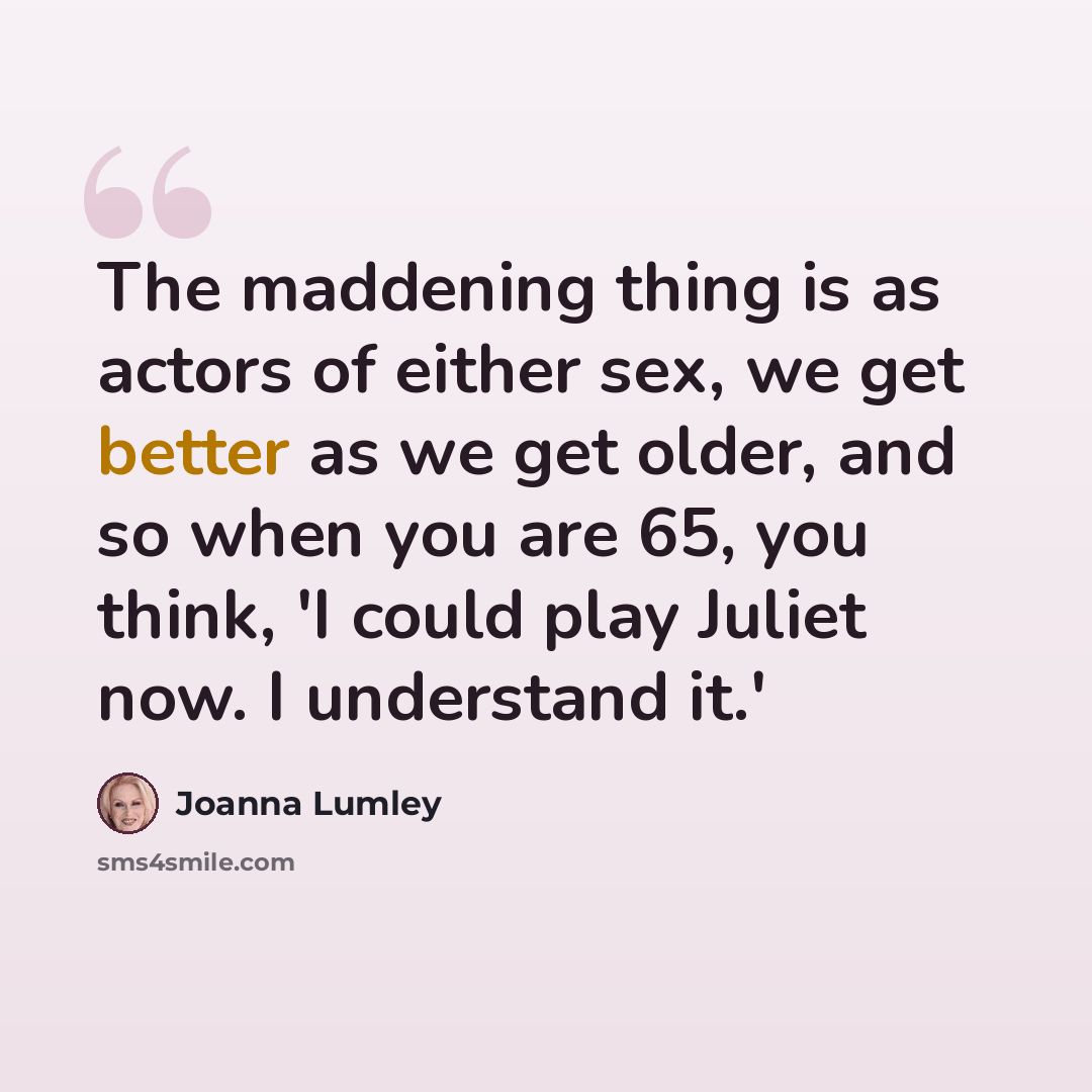 “The maddening thing is as actors of either sex, we get better as we get older, and so when you are 65, you think, 'I could play Juliet now. I understand it.'” quote by Joanna Lumley