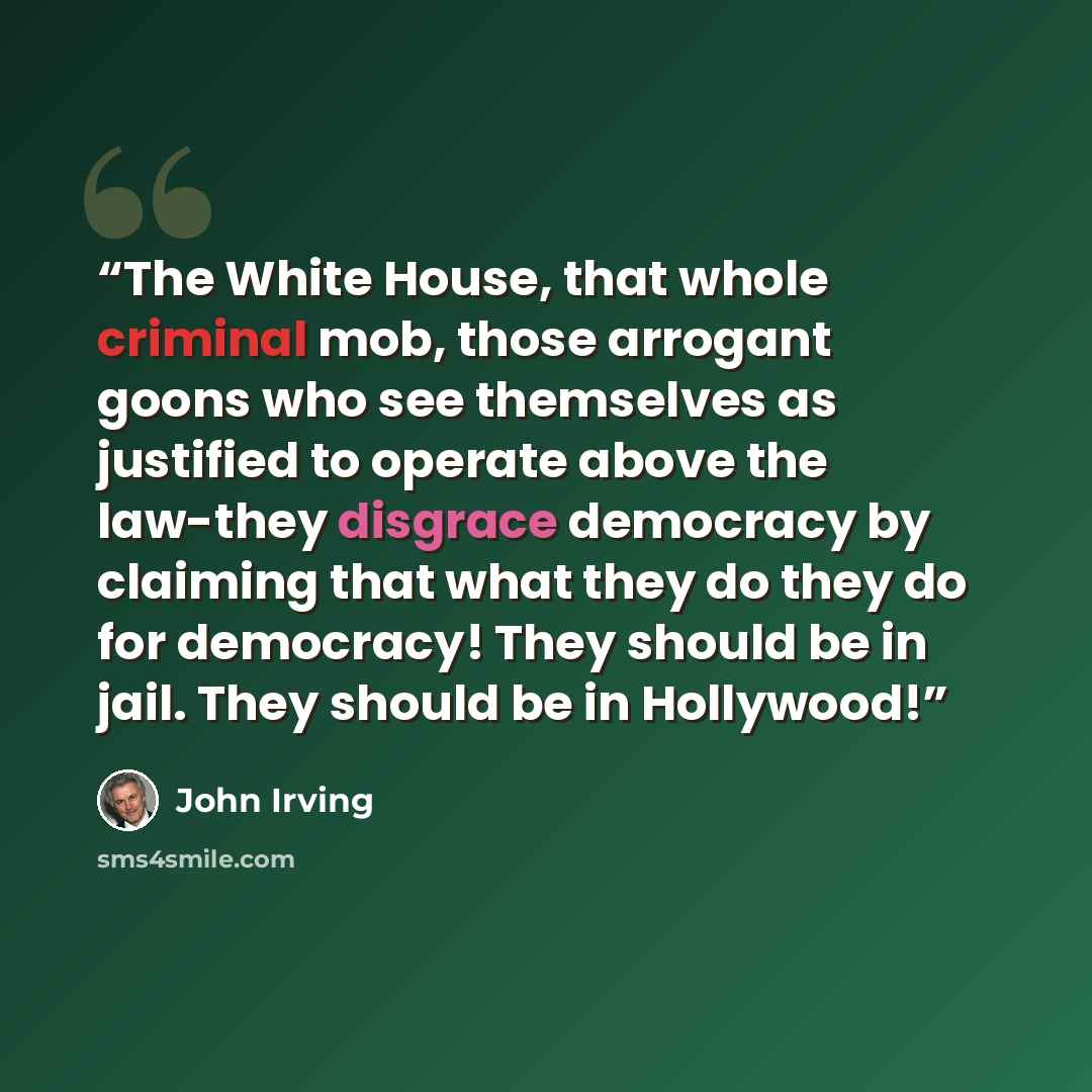 “The White House, that whole criminal mob, those arrogant goons who see themselves as justified to operate above the law-they disgrace democracy by claiming that what they do they do for democracy! They should be in jail. They should be in Hollywood!” quote by John Irving