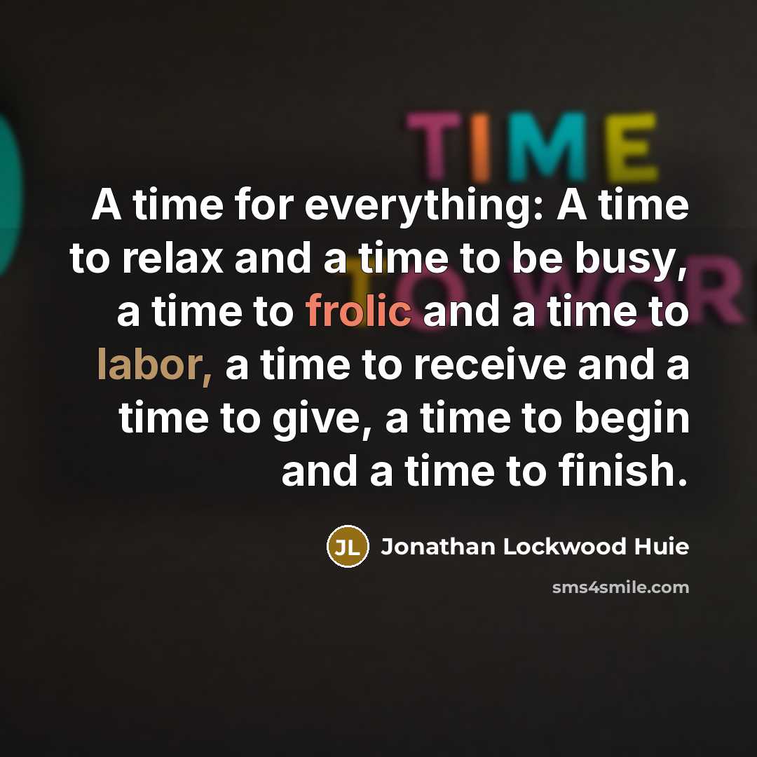 “A time for everything: A time to relax and a time to be busy, a time to frolic and a time to labor, a time to receive and a time to give, a time to begin and a time to finish.” quote by Jonathan Lockwood Huie