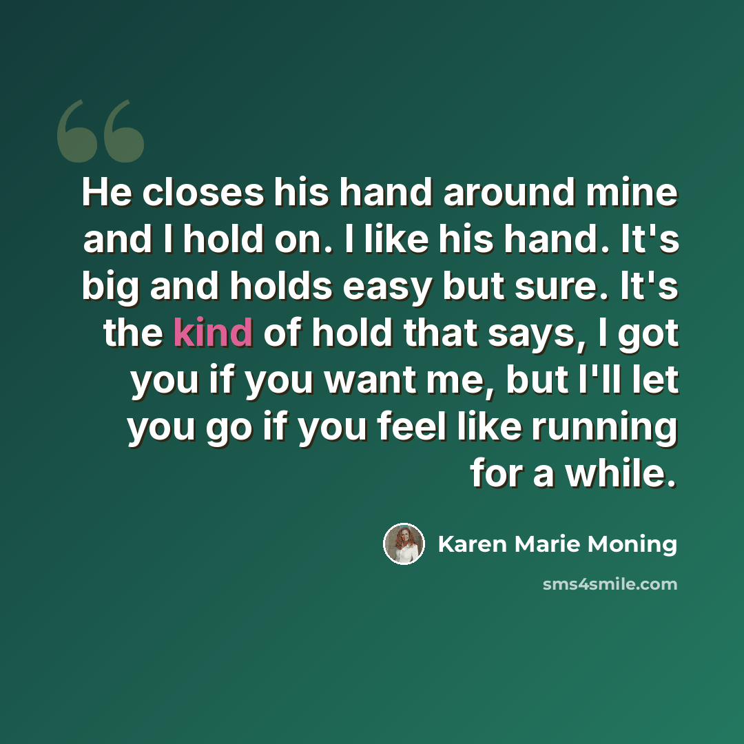 “He closes his hand around mine and I hold on. I like his hand. It's big and holds easy but sure. It's the kind of hold that says, I got you if you want me, but I'll let you go if you feel like running for a while.” quote by Karen Marie Moning