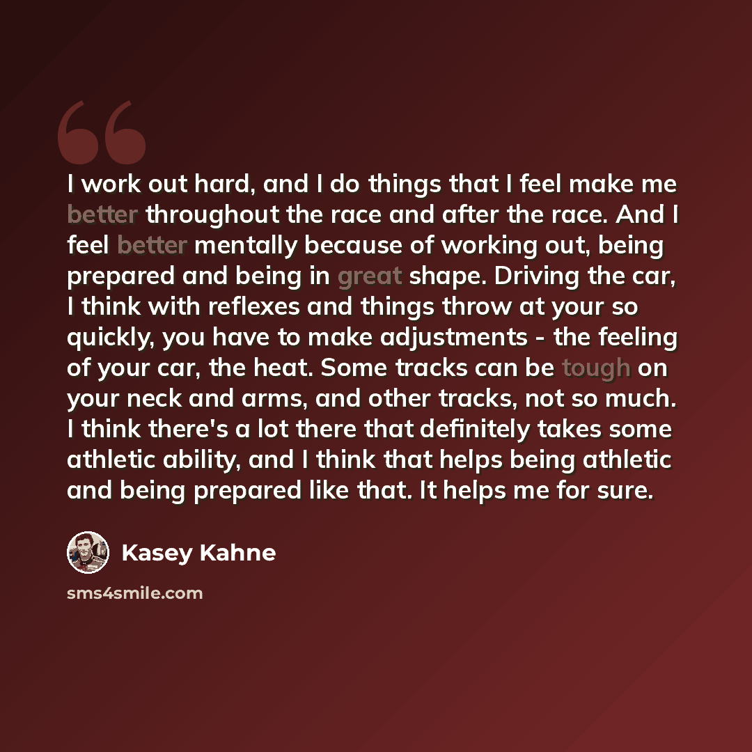“I work out hard, and I do things that I feel make me better throughout the race and after the race. And I feel better mentally because of working out, being prepared and being in great shape. Driving the car, I think with reflexes and things throw at your so quickly, you have to make adjustments…” quote by Kasey Kahne