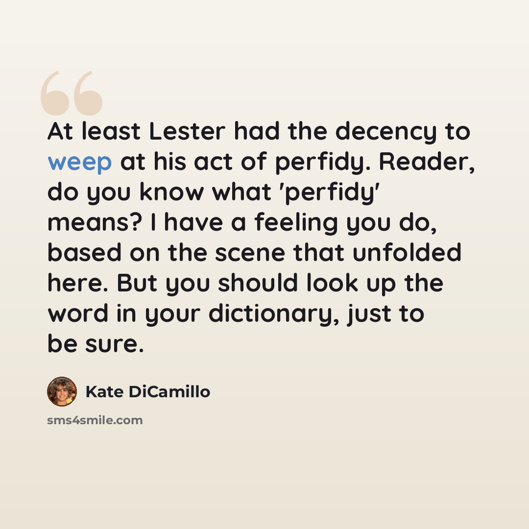 “At least Lester had the decency to weep at his act of perfidy. Reader, do you know what 'perfidy' means? I have a feeling you do, based on the scene that unfolded here. But you should look up the word in your dictionary, just to be sure.” quote by Kate DiCamillo