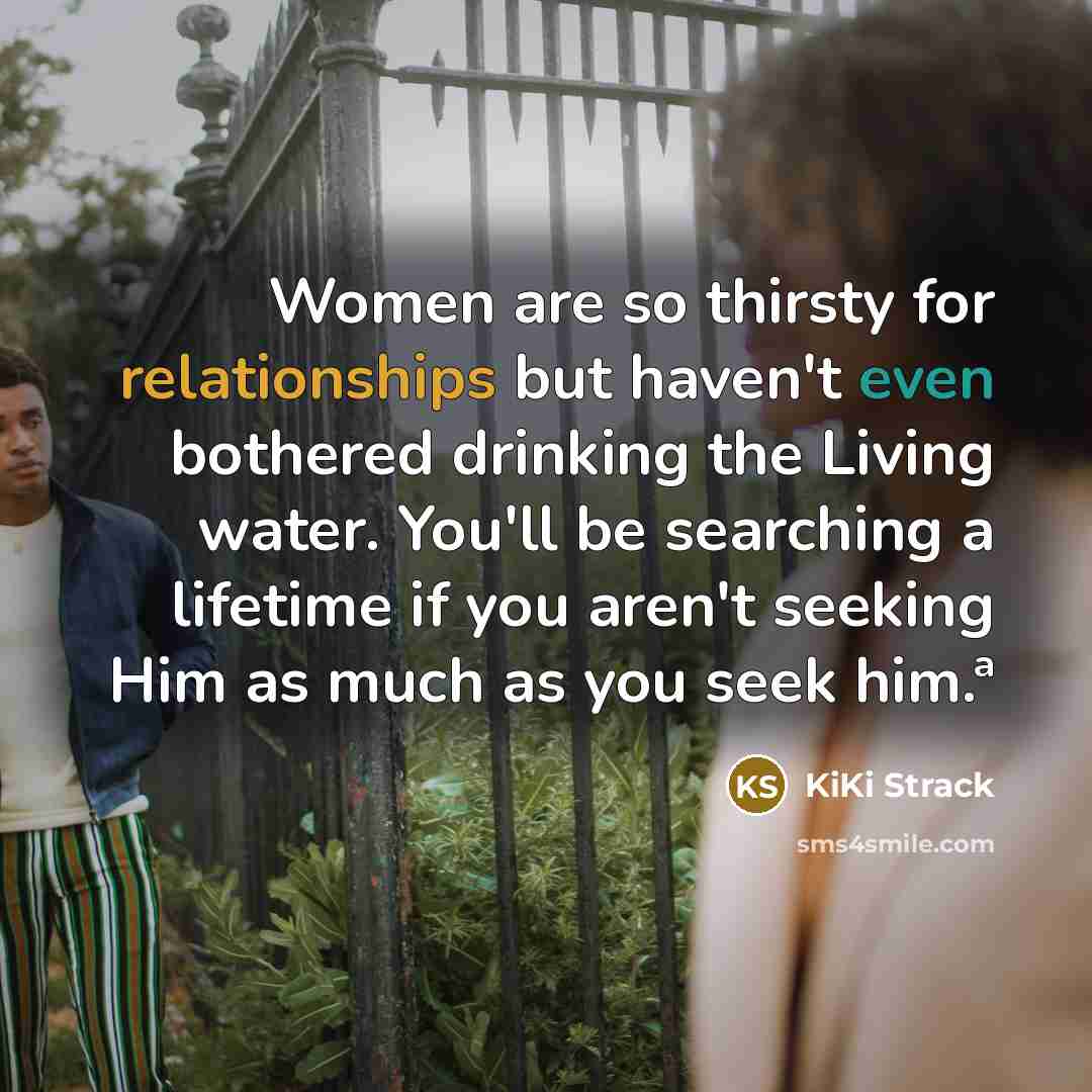 “Women are so thirsty for relationships but haven't even bothered drinking the Living water. You'll be searching a lifetime if you aren't seeking Him as much as you seek him.ª” quote by KiKi Strack