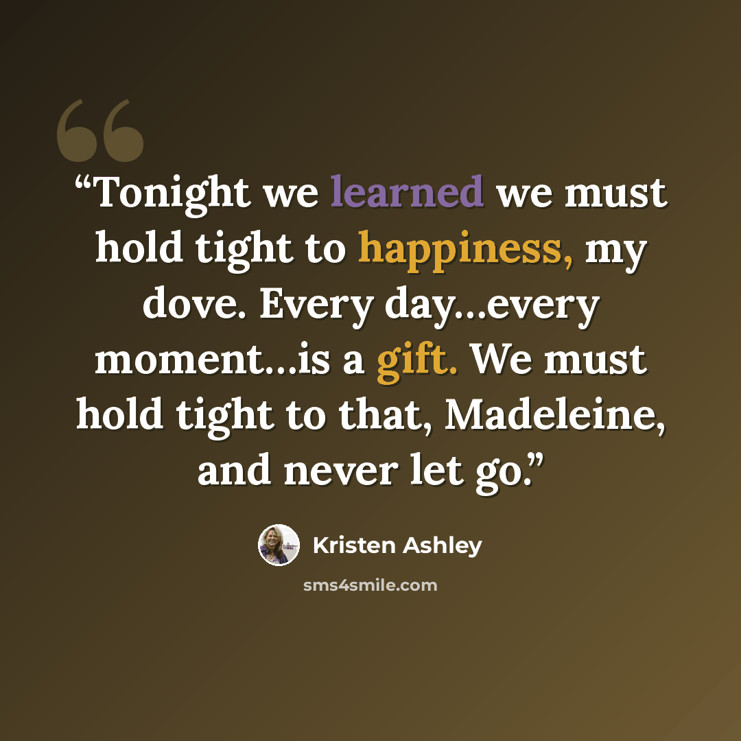 “Tonight we learned we must hold tight to happiness, my dove. Every day…every moment…is a gift. We must hold tight to that, Madeleine, and never let go.” quote by Kristen Ashley