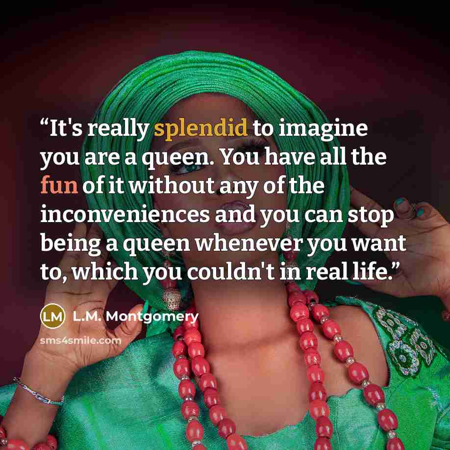 “It's really splendid to imagine you are a queen. You have all the fun of it without any of the inconveniences and you can stop being a queen whenever you want to, which you couldn't in real life.” quote by L.M. Montgomery