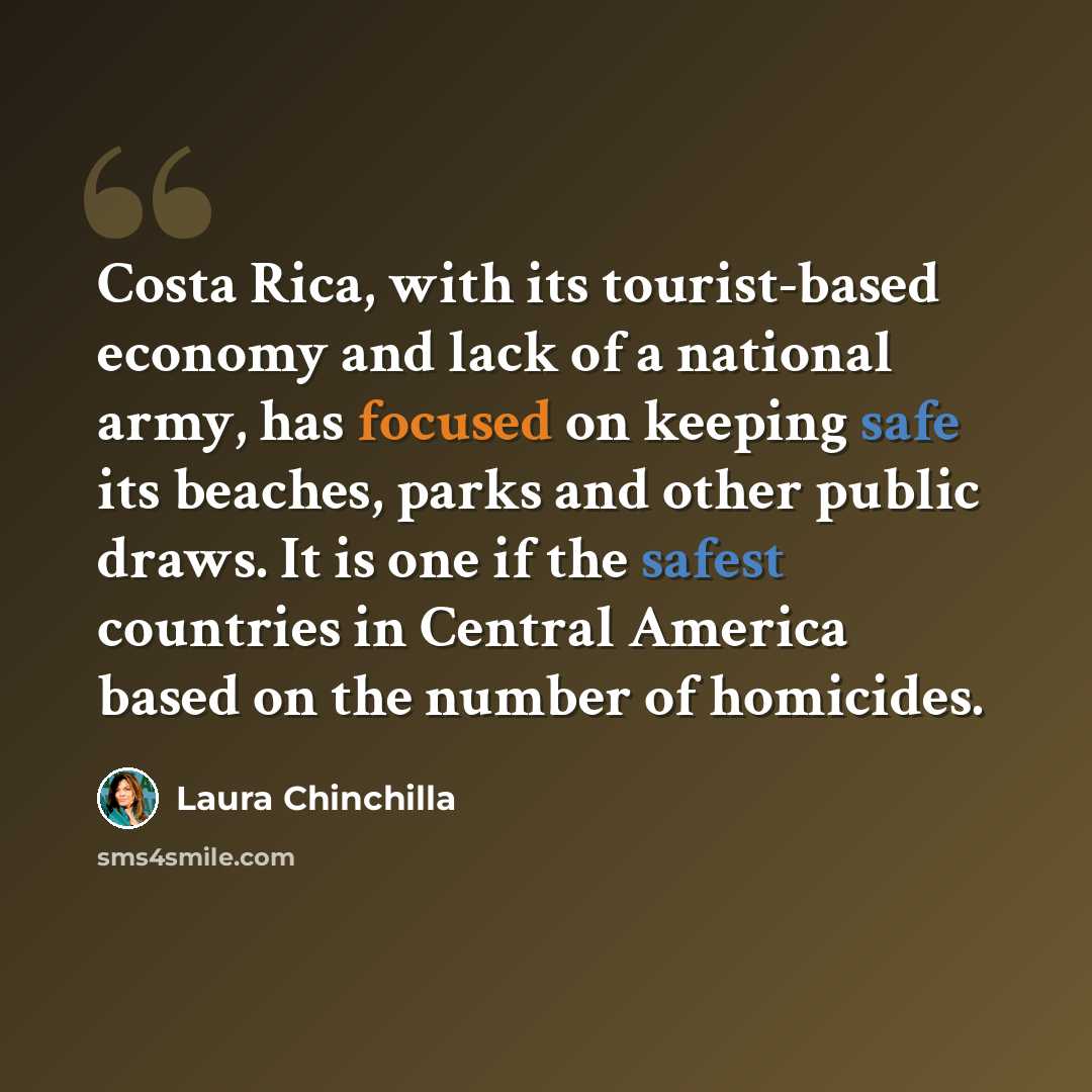 “Costa Rica, with its tourist-based economy and lack of a national army, has focused on keeping safe its beaches, parks and other public draws. It is one if the safest countries in Central America based on the number of homicides.” quote by Laura Chinchilla