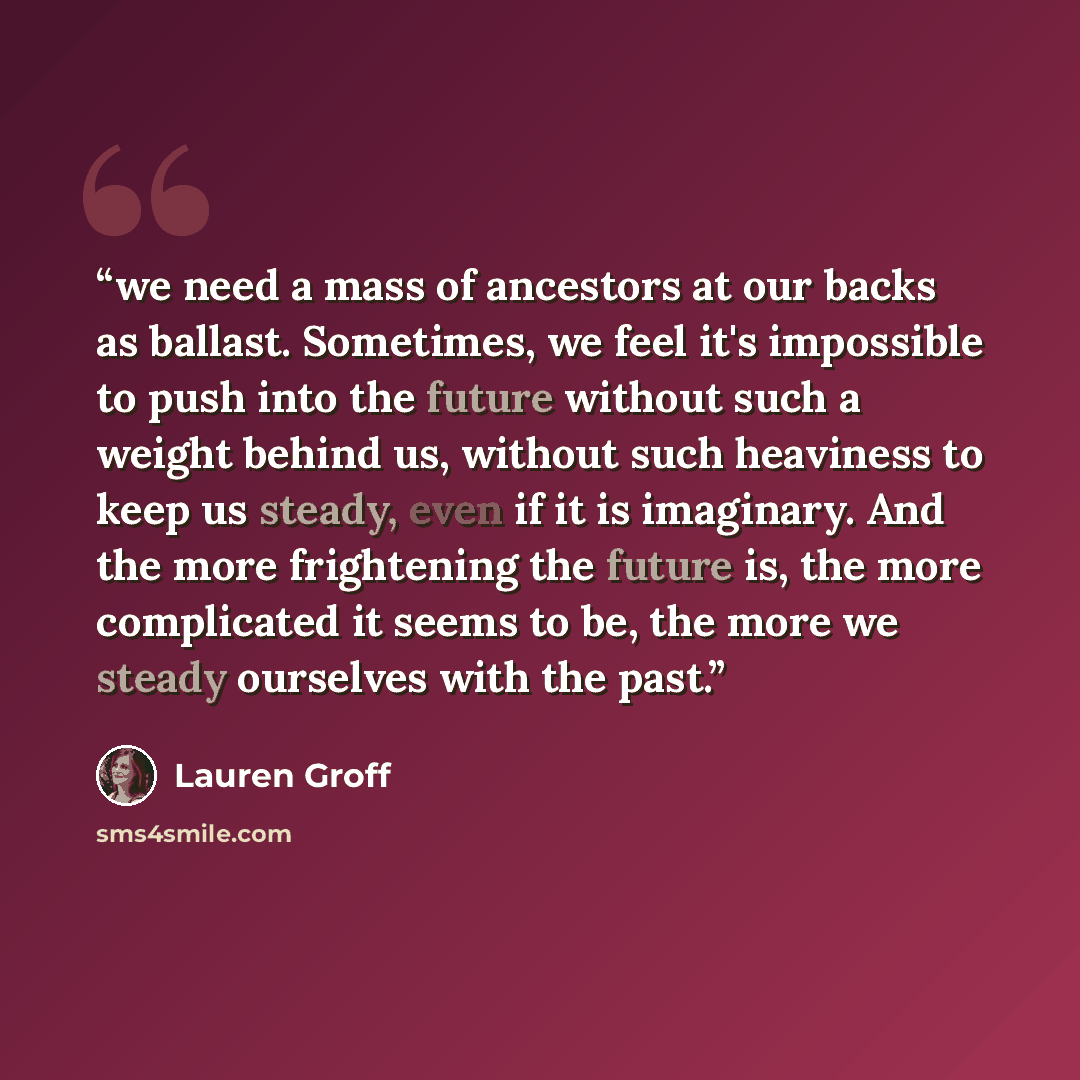 “we need a mass of ancestors at our backs as ballast. Sometimes, we feel it's impossible to push into the future without such a weight behind us, without such heaviness to keep us steady, even if it is imaginary. And the more frightening the future is, the more complicated it seems to be, the more…” quote by Lauren Groff