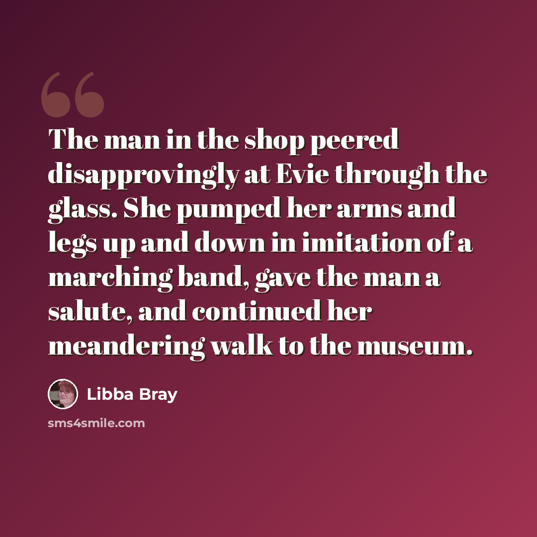 “The man in the shop peered disapprovingly at Evie through the glass. She pumped her arms and legs up and down in imitation of a marching band, gave the man a salute, and continued her meandering walk to the museum.” quote by Libba Bray