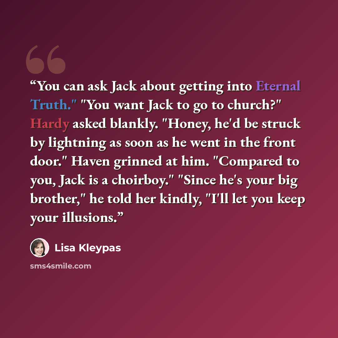 “You can ask Jack about getting into Eternal Truth." "You want Jack to go to church?" Hardy asked blankly. "Honey, he'd be struck by lightning as soon as he went in the front door." Haven grinned at him. "Compared to you, Jack is a choirboy." "Since he's your big brother," he told her kindly, "I'll…” quote by Lisa Kleypas