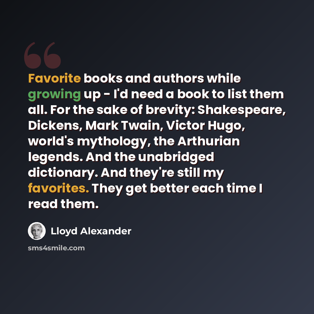 “Favorite books and authors while growing up - I'd need a book to list them all. For the sake of brevity: Shakespeare, Dickens, Mark Twain, Victor Hugo, world's mythology, the Arthurian legends. And the unabridged dictionary. And they're still my favorites. They get better each time I read them.” quote by Lloyd Alexander