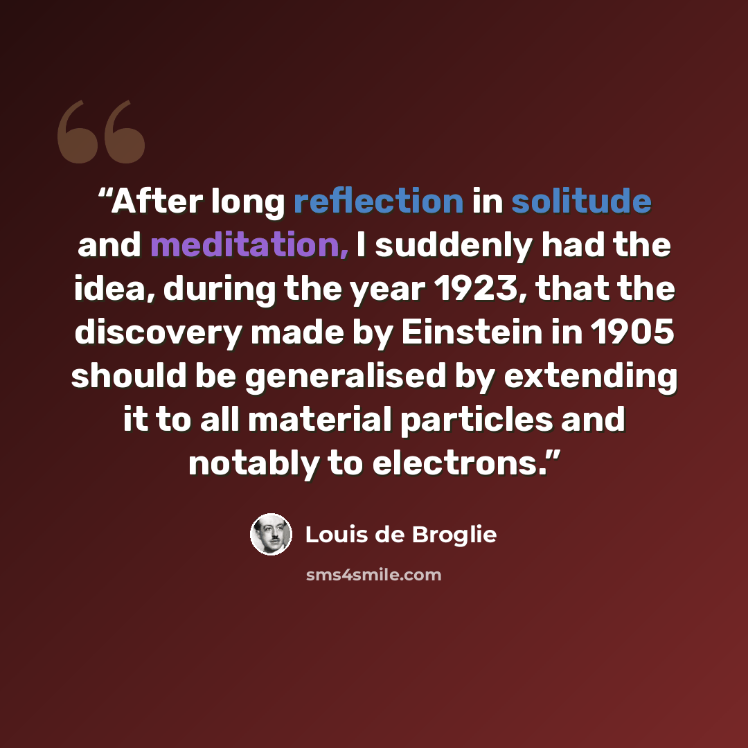 “After long reflection in solitude and meditation, I suddenly had the idea, during the year 1923, that the discovery made by Einstein in 1905 should be generalised by extending it to all material particles and notably to electrons.” quote by Louis de Broglie