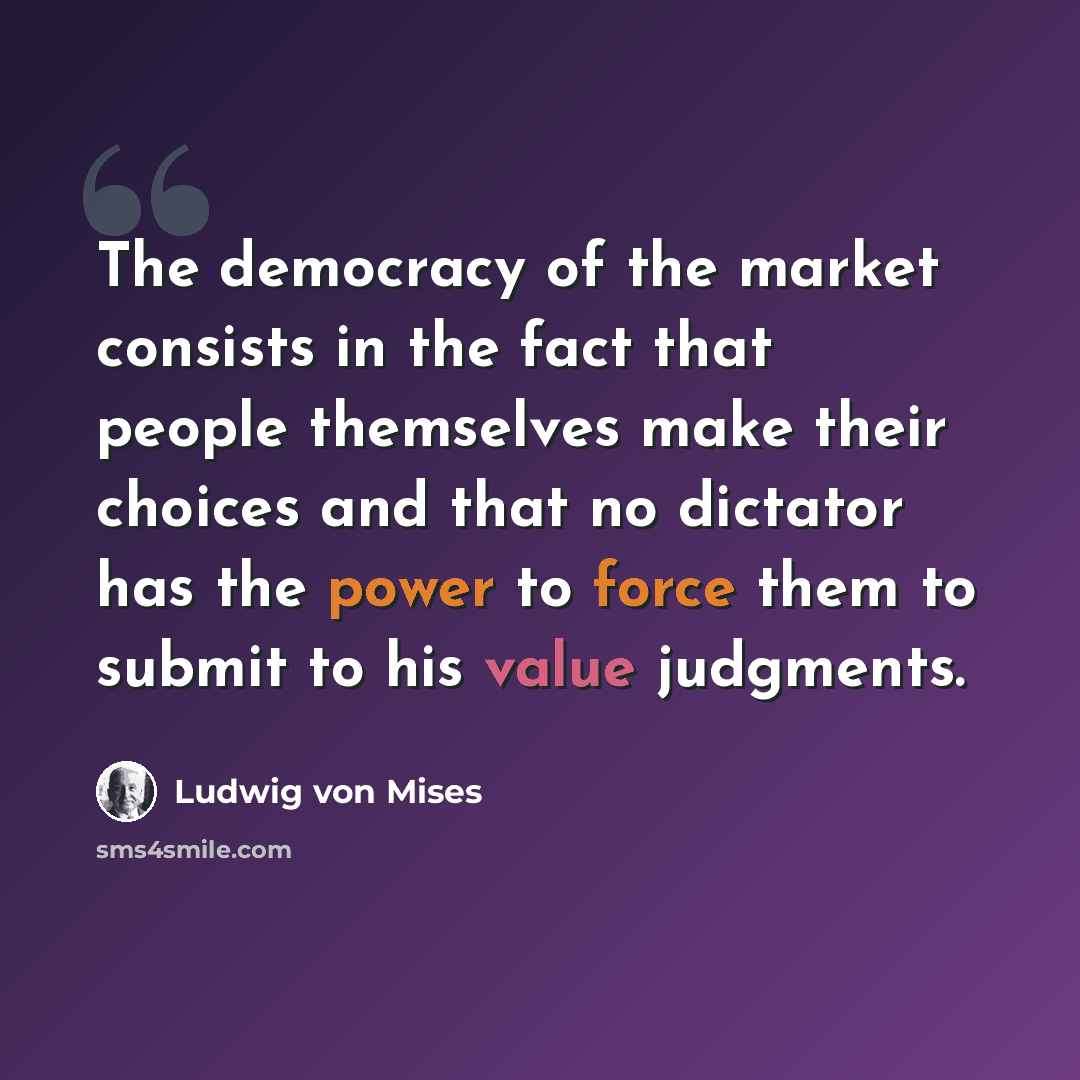 “The democracy of the market consists in the fact that people themselves make their choices and that no dictator has the power to force them to submit to his value judgments.” quote by Ludwig von Mises
