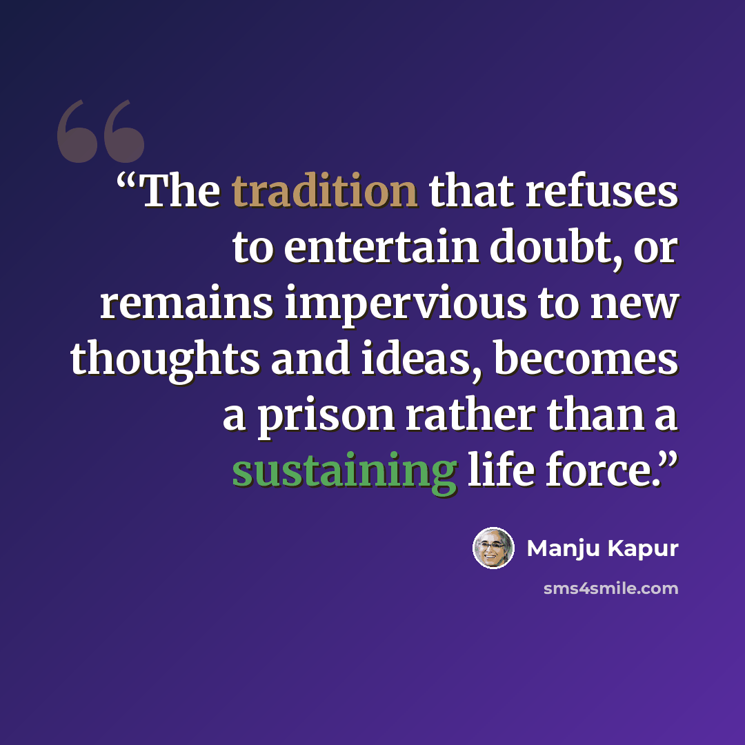 “The tradition that refuses to entertain doubt, or remains impervious to new thoughts and ideas, becomes a prison rather than a sustaining life force.” quote by Manju Kapur