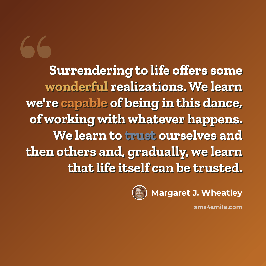 “Surrendering to life offers some wonderful realizations. We learn we're capable of being in this dance, of working with whatever happens. We learn to trust ourselves and then others and, gradually, we learn that life itself can be trusted.” quote by Margaret J. Wheatley
