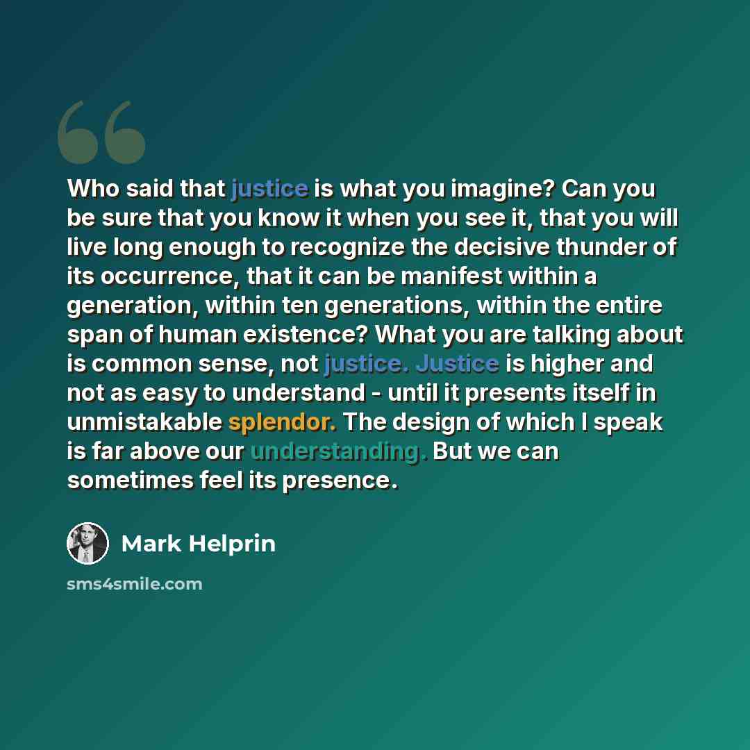 “Who said that justice is what you imagine? Can you be sure that you know it when you see it, that you will live long enough to recognize the decisive thunder of its occurrence, that it can be manifest within a generation, within ten generations, within the entire span of human existence? What you…” quote by Mark Helprin