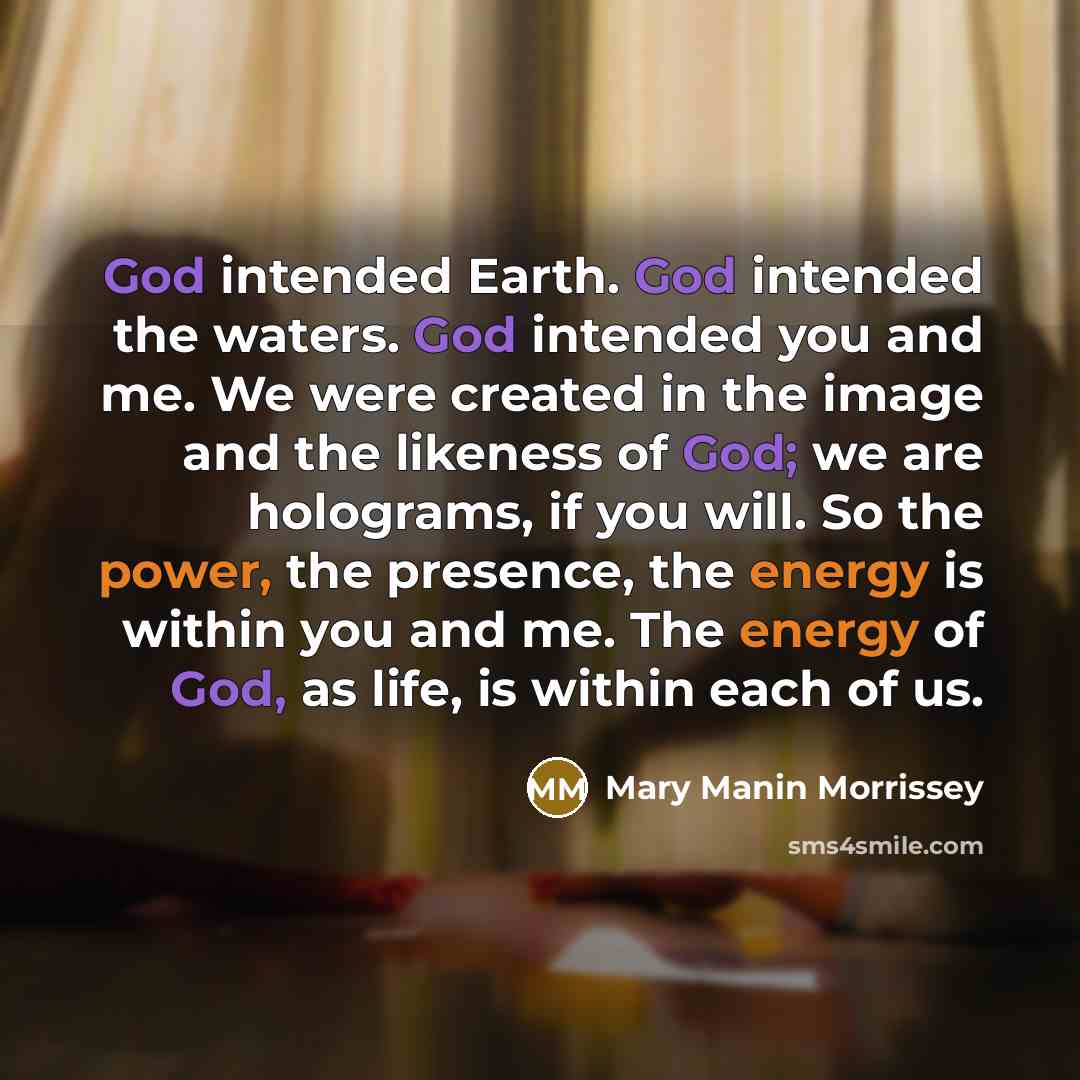 “God intended Earth. God intended the waters. God intended you and me. We were created in the image and the likeness of God; we are holograms, if you will. So the power, the presence, the energy is within you and me. The energy of God, as life, is within each of us.” quote by Mary Manin Morrissey