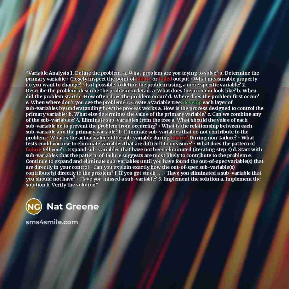 “Variable Analysis 1. Define the problem. a. What problem are you trying to solve? b. Determine the primary variable • Closely inspect the point of failure or failed output • What measurable property do you want to change? • Is it possible to define the problem using a more specific variable? 2…” quote by Nat Greene