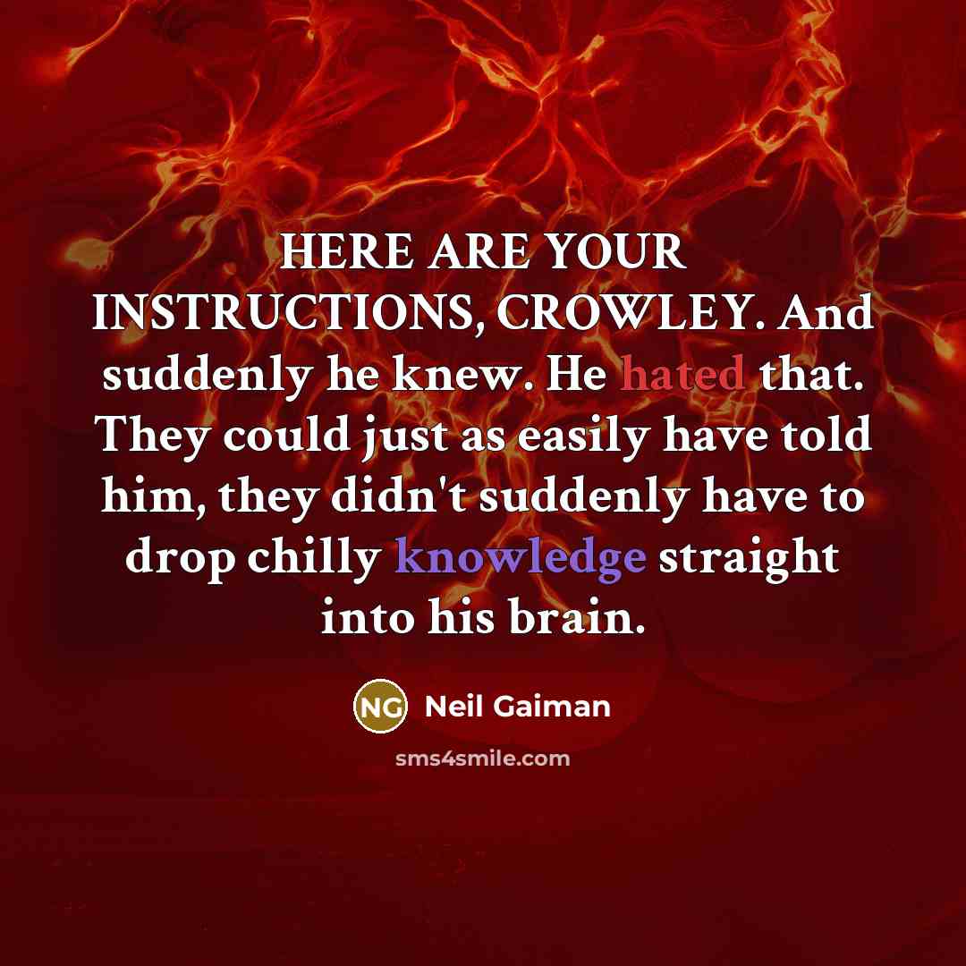 “HERE ARE YOUR INSTRUCTIONS, CROWLEY. And suddenly he knew. He hated that. They could just as easily have told him, they didn't suddenly have to drop chilly knowledge straight into his brain.” quote by Neil Gaiman