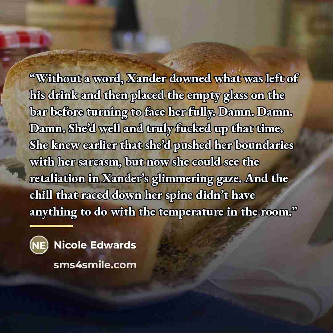 “Without a word, Xander downed what was left of his drink and then placed the empty glass on the bar before turning to face her fully. Damn. Damn. Damn. She’d well and truly fucked up that time. She knew earlier that she’d pushed her boundaries with her sarcasm, but now she could see the…” quote by Nicole Edwards