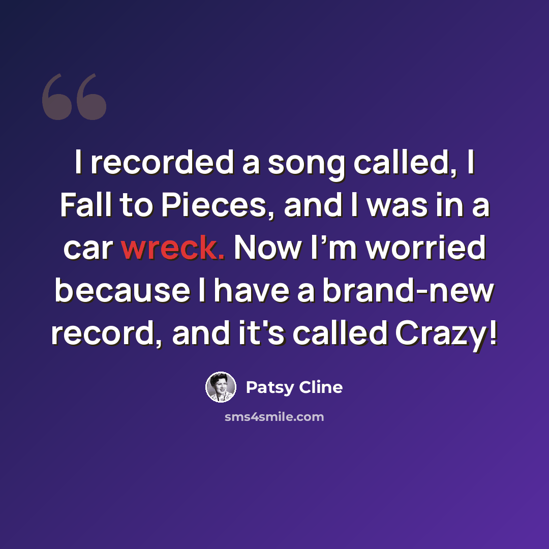 “I recorded a song called, I Fall to Pieces, and I was in a car wreck. Now I'm worried because I have a brand-new record, and it's called Crazy!” quote by Patsy Cline