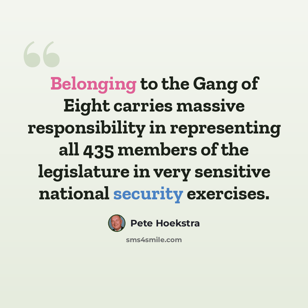 “Belonging to the Gang of Eight carries massive responsibility in representing all 435 members of the legislature in very sensitive national security exercises.” quote by Pete Hoekstra