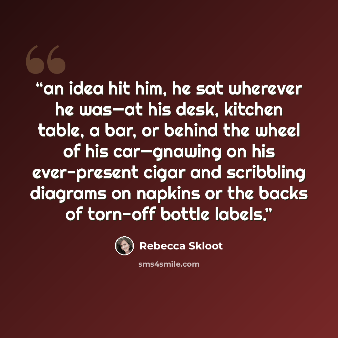 “an idea hit him, he sat wherever he was—at his desk, kitchen table, a bar, or behind the wheel of his car—gnawing on his ever-present cigar and scribbling diagrams on napkins or the backs of torn-off bottle labels.” quote by Rebecca Skloot