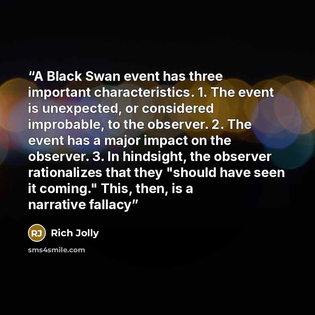 “A Black Swan event has three important characteristics. 1. The event is unexpected, or considered improbable, to the observer. 2. The event has a major impact on the observer. 3. In hindsight, the observer rationalizes that they "should have seen it coming." This, then, is a narrative fallacy” quote by Rich Jolly