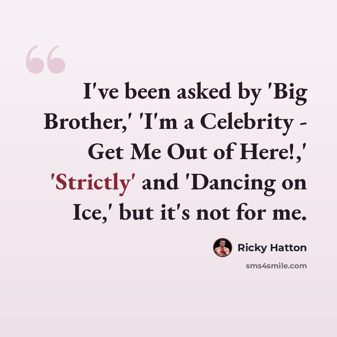 “I've been asked by 'Big Brother,' 'I'm a Celebrity - Get Me Out of Here!,' 'Strictly' and 'Dancing on Ice,' but it's not for me.” quote by Ricky Hatton