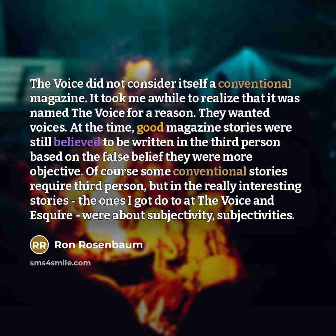“The Voice did not consider itself a conventional magazine. It took me awhile to realize that it was named The Voice for a reason. They wanted voices. At the time, good magazine stories were still believed to be written in the third person based on the false belief they were more objective. Of…” quote by Ron Rosenbaum