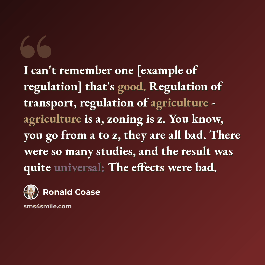 “I can't remember one [example of regulation] that's good. Regulation of transport, regulation of agriculture - agriculture is a, zoning is z. You know, you go from a to z, they are all bad. There were so many studies, and the result was quite universal: The effects were bad.” quote by Ronald Coase