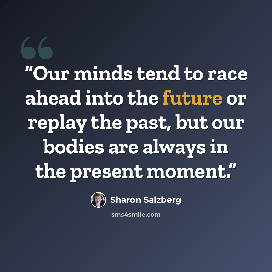 “Our minds tend to race ahead into the future or replay the past, but our bodies are always in the present moment.” quote by Sharon Salzberg