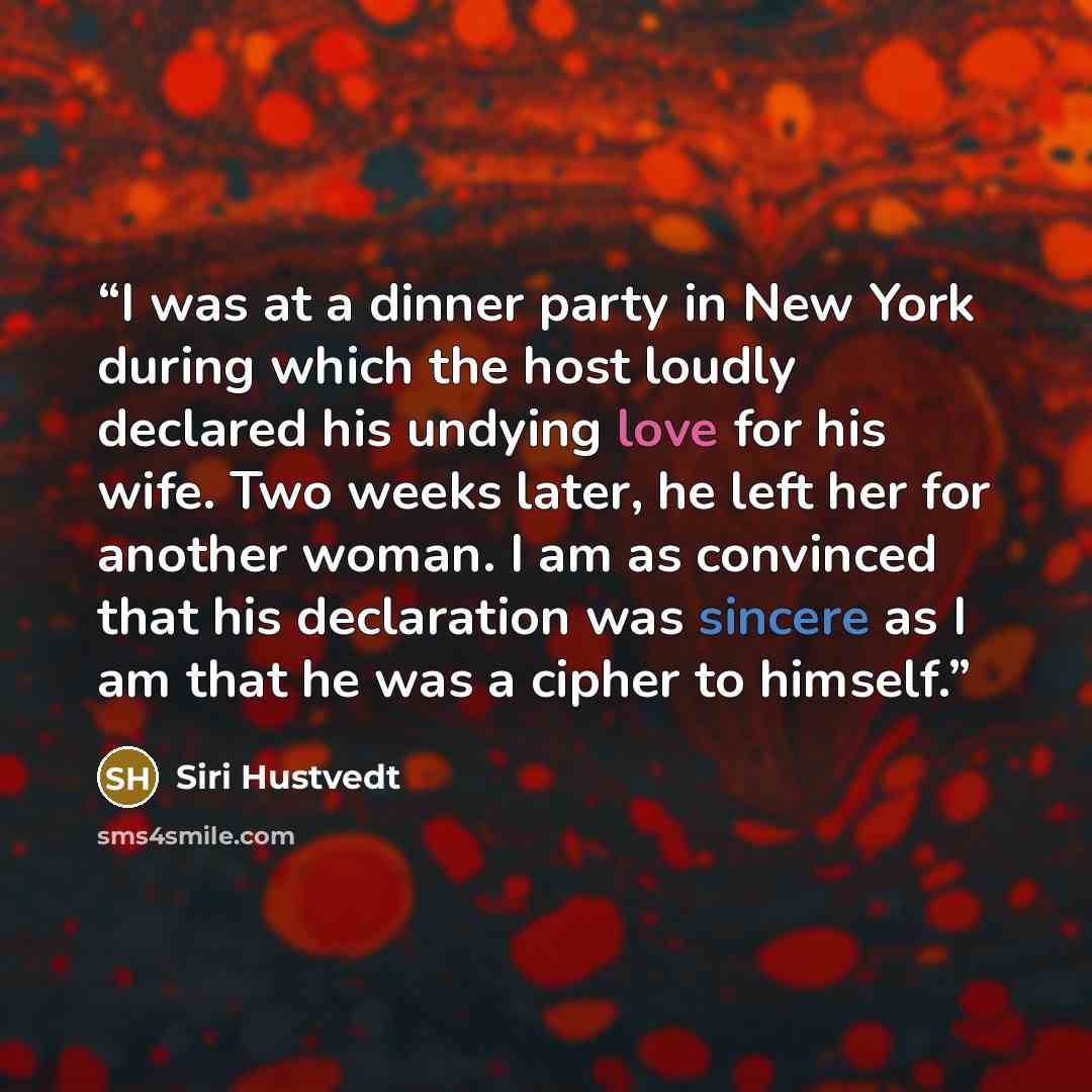 “I was at a dinner party in New York during which the host loudly declared his undying love for his wife. Two weeks later, he left her for another woman. I am as convinced that his declaration was sincere as I am that he was a cipher to himself.” quote by Siri Hustvedt