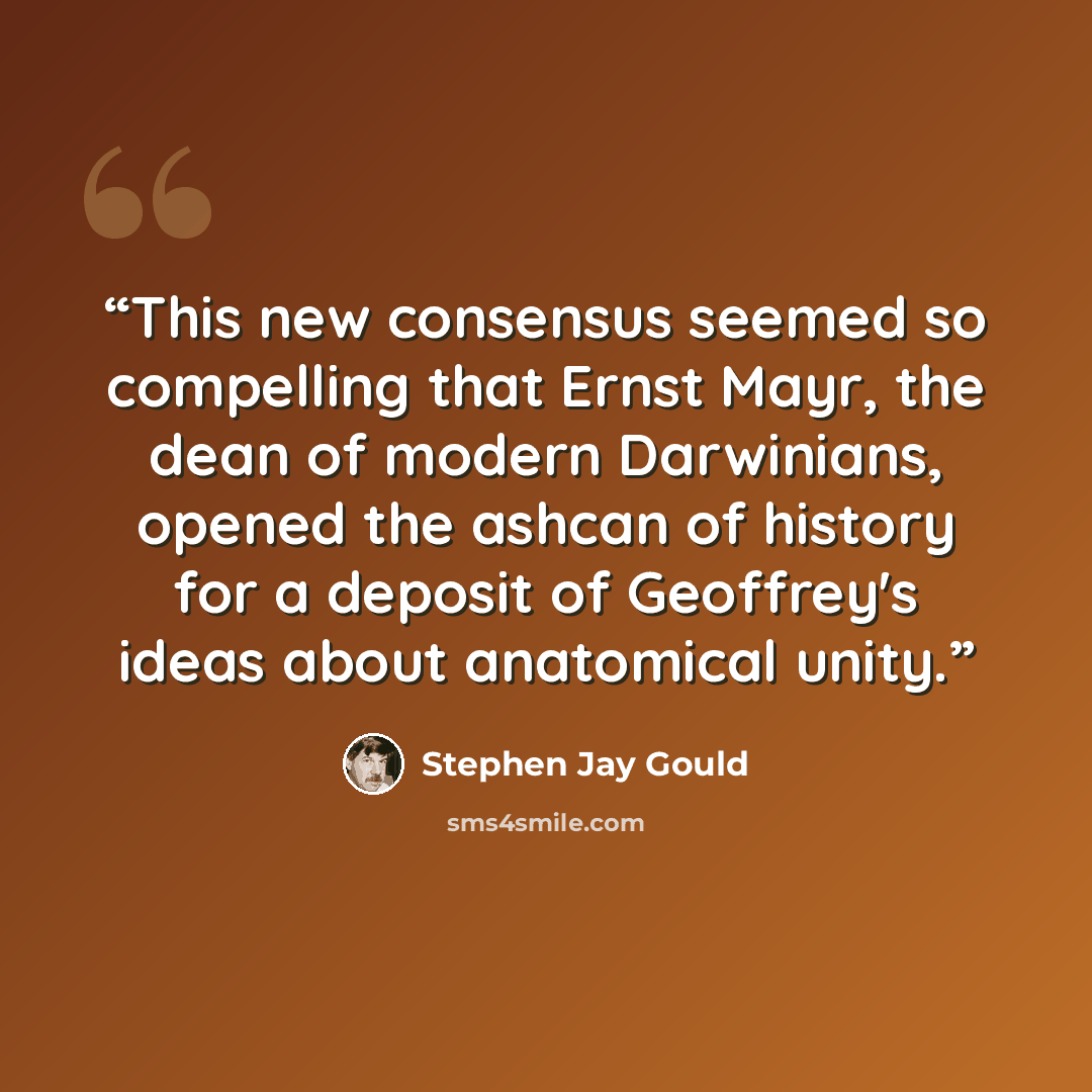 “This new consensus seemed so compelling that Ernst Mayr, the dean of modern Darwinians, opened the ashcan of history for a deposit of Geoffrey's ideas about anatomical unity.” quote by Stephen Jay Gould