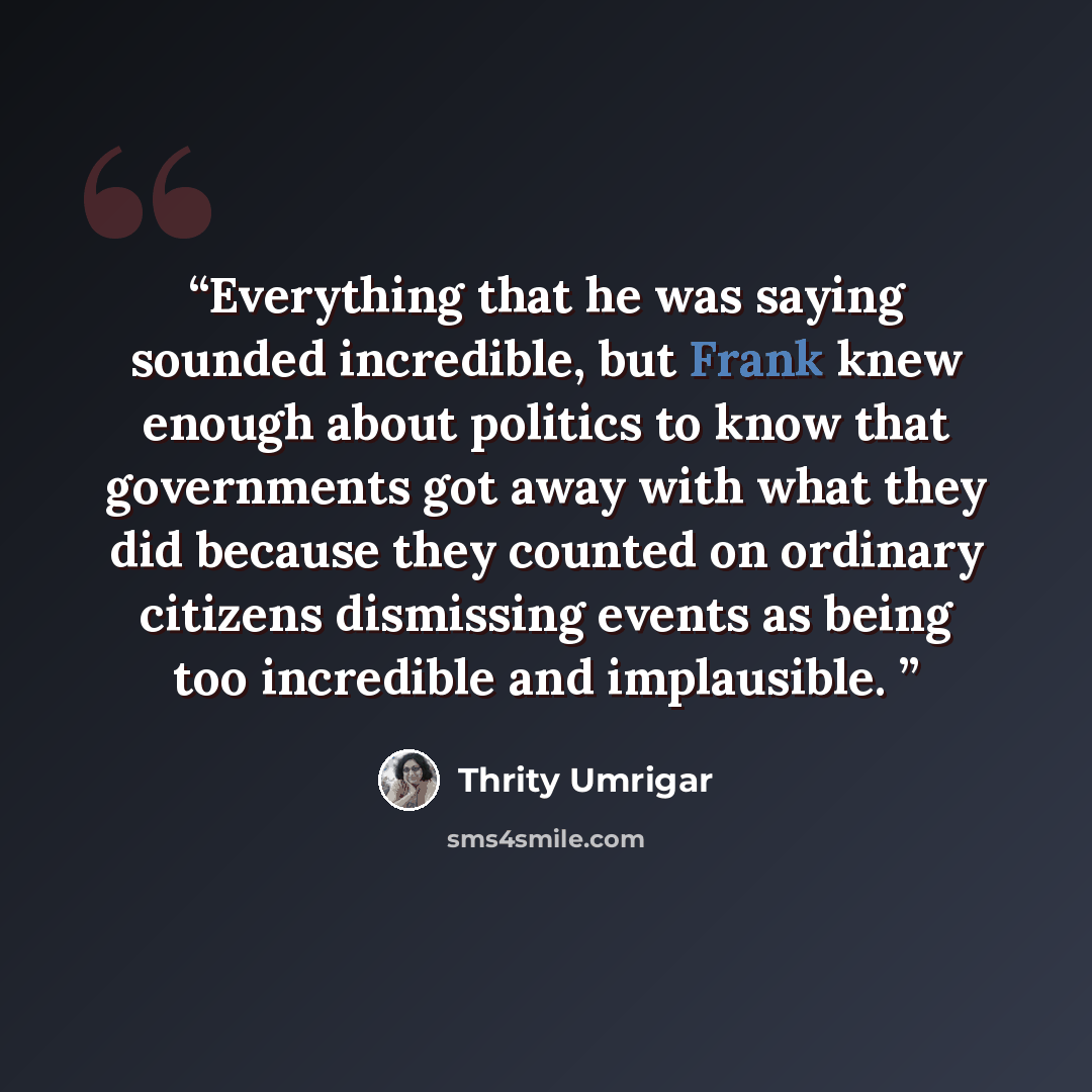 “Everything that he was saying sounded incredible, but Frank knew enough about politics to know that governments got away with what they did because they counted on ordinary citizens dismissing events as being too incredible and implausible.” quote by Thrity Umrigar