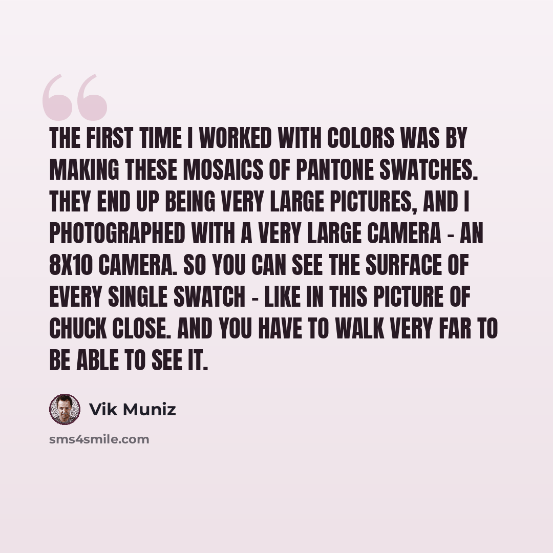 “The first time I worked with colors was by making these mosaics of Pantone swatches. They end up being very large pictures, and I photographed with a very large camera - an 8x10 camera. So you can see the surface of every single swatch - like in this picture of Chuck Close. And you have to walk…” quote by Vik Muniz