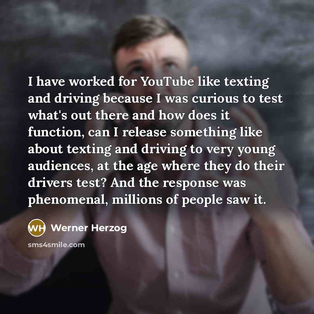“I have worked for YouTube like texting and driving because I was curious to test what's out there and how does it function, can I release something like about texting and driving to very young audiences, at the age where they do their drivers test? And the response was phenomenal, millions of…” quote by Werner Herzog