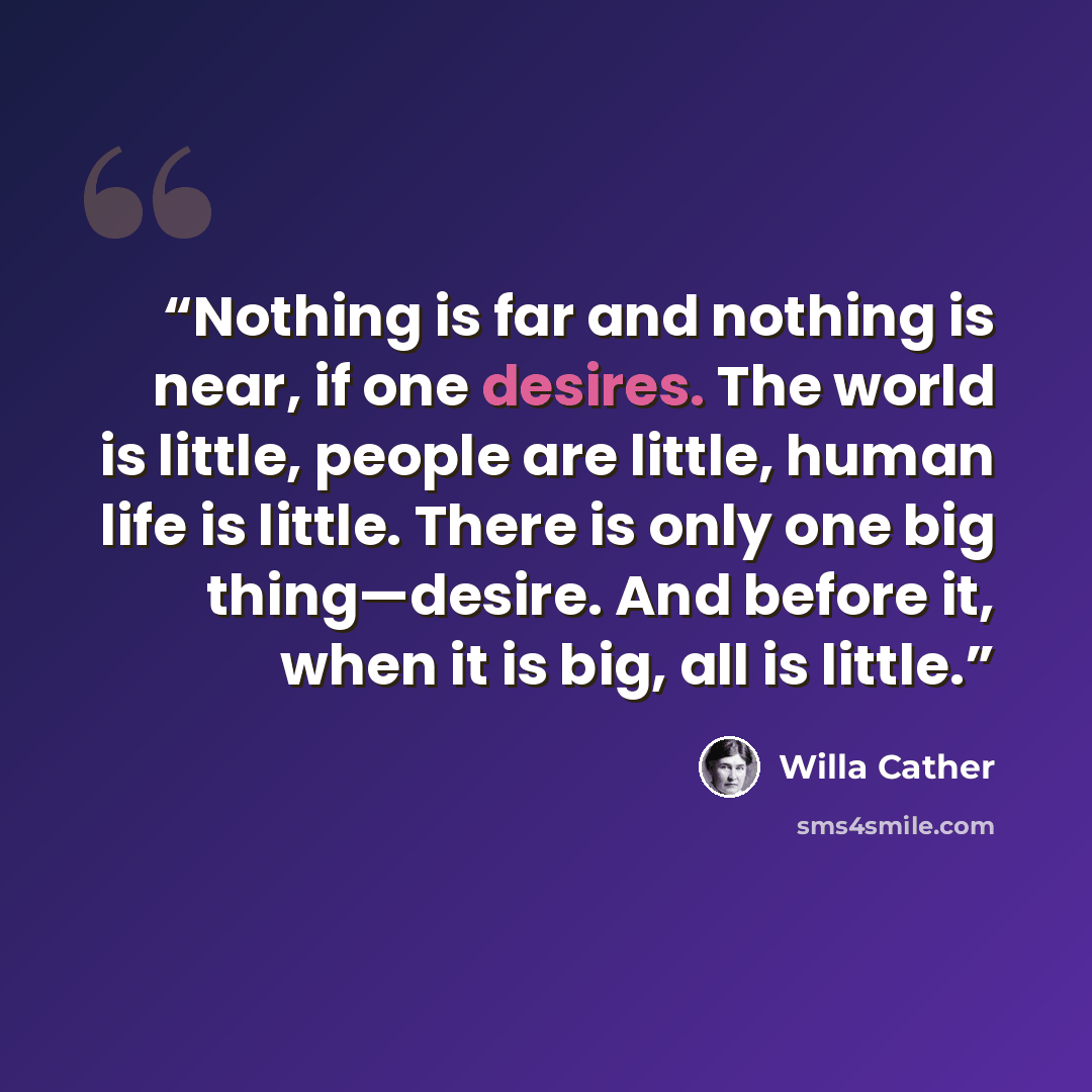 “Nothing is far and nothing is near, if one desires. The world is little, people are little, human life is little. There is only one big thing—desire. And before it, when it is big, all is little.” quote by Willa Cather