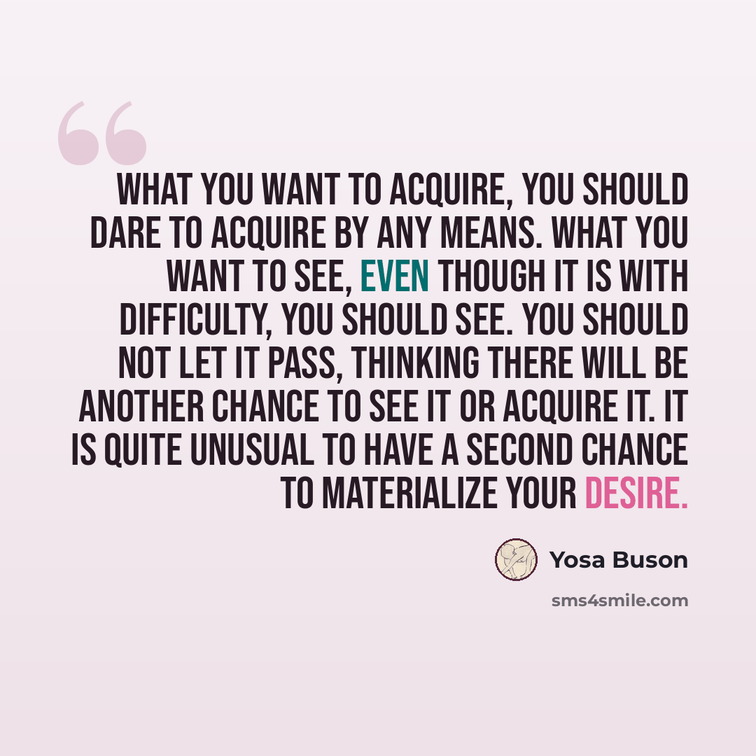“What you want to acquire, you should dare to acquire by any means. What you want to see, even though it is with difficulty, you should see. You should not let it pass, thinking there will be another chance to see it or acquire it. It is quite unusual to have a second chance to materialize your…” quote by Yosa Buson
