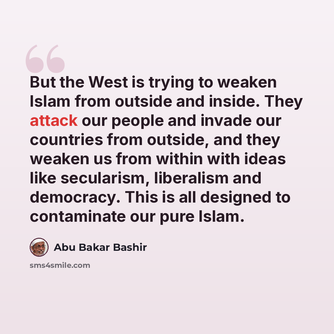 “But the West is trying to weaken Islam from outside and inside. They attack our people and invade our countries from outside, and they weaken us from within with ideas like secularism, liberalism and democracy. This is all designed to contaminate our pure Islam.” quote by Abu Bakar Bashir