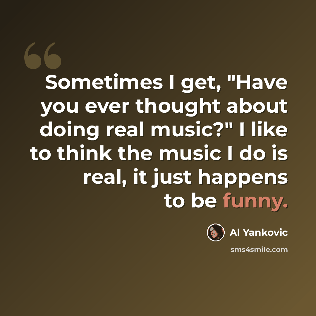 “Sometimes I get, "Have you ever thought about doing real music?" I like to think the music I do is real, it just happens to be funny.” quote by Al Yankovic