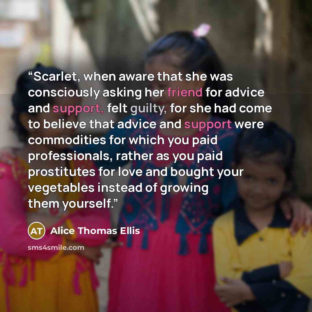 “Scarlet, when aware that she was consciously asking her friend for advice and support, felt guilty, for she had come to believe that advice and support were commodities for which you paid professionals, rather as you paid prostitutes for love and bought your vegetables instead of growing them…” quote by Alice Thomas Ellis