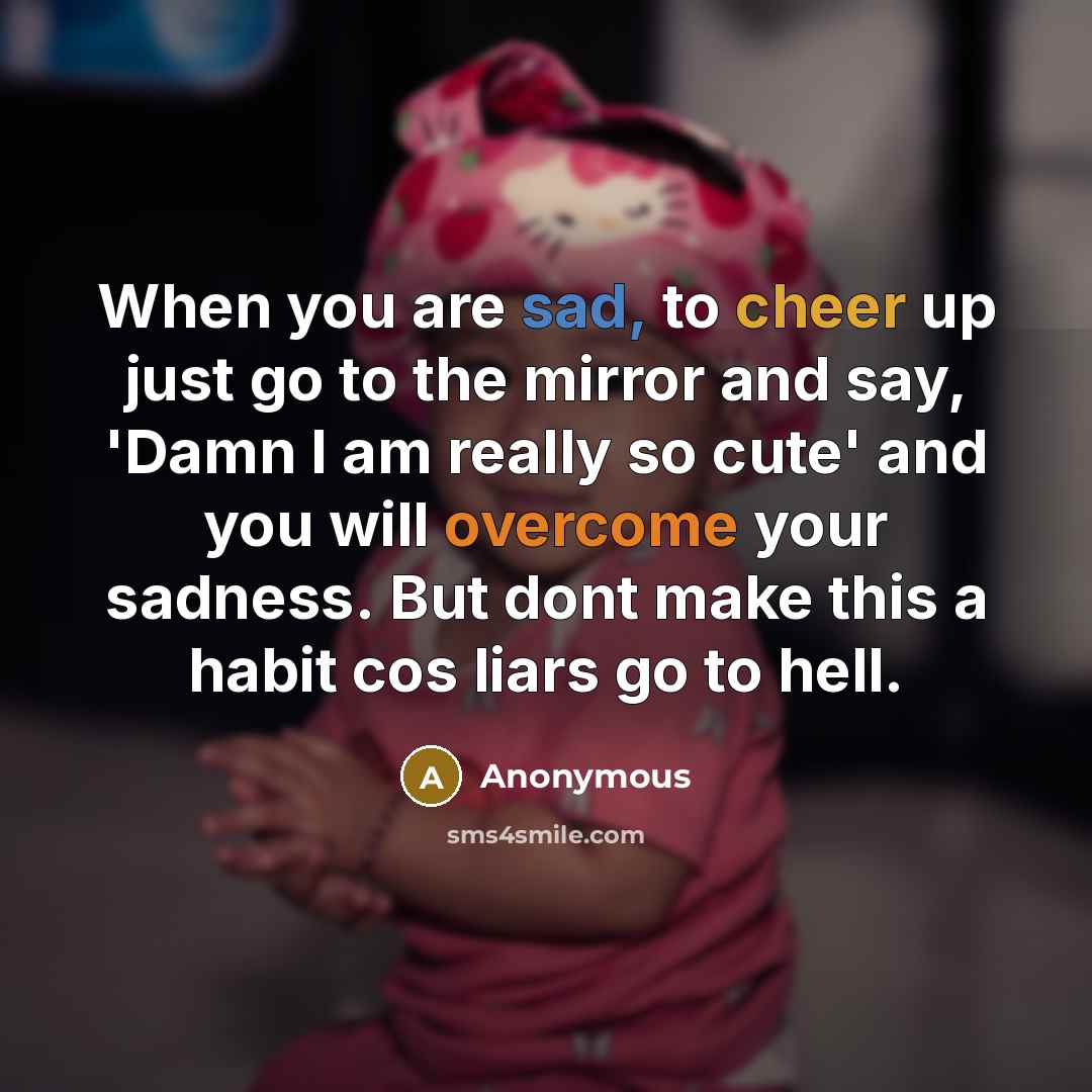 “When you are sad, to cheer up just go to the mirror and say, 'Damn I am really so cute' and you will overcome your sadness. But dont make this a habit cos liars go to hell.” quote by Anonymous