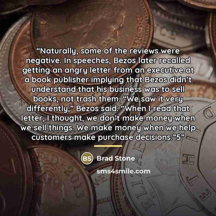“Naturally, some of the reviews were negative. In speeches, Bezos later recalled getting an angry letter from an executive at a book publisher implying that Bezos didn’t understand that his business was to sell books, not trash them. “We saw it very differently,” Bezos said. “When I read that…” quote by Brad Stone