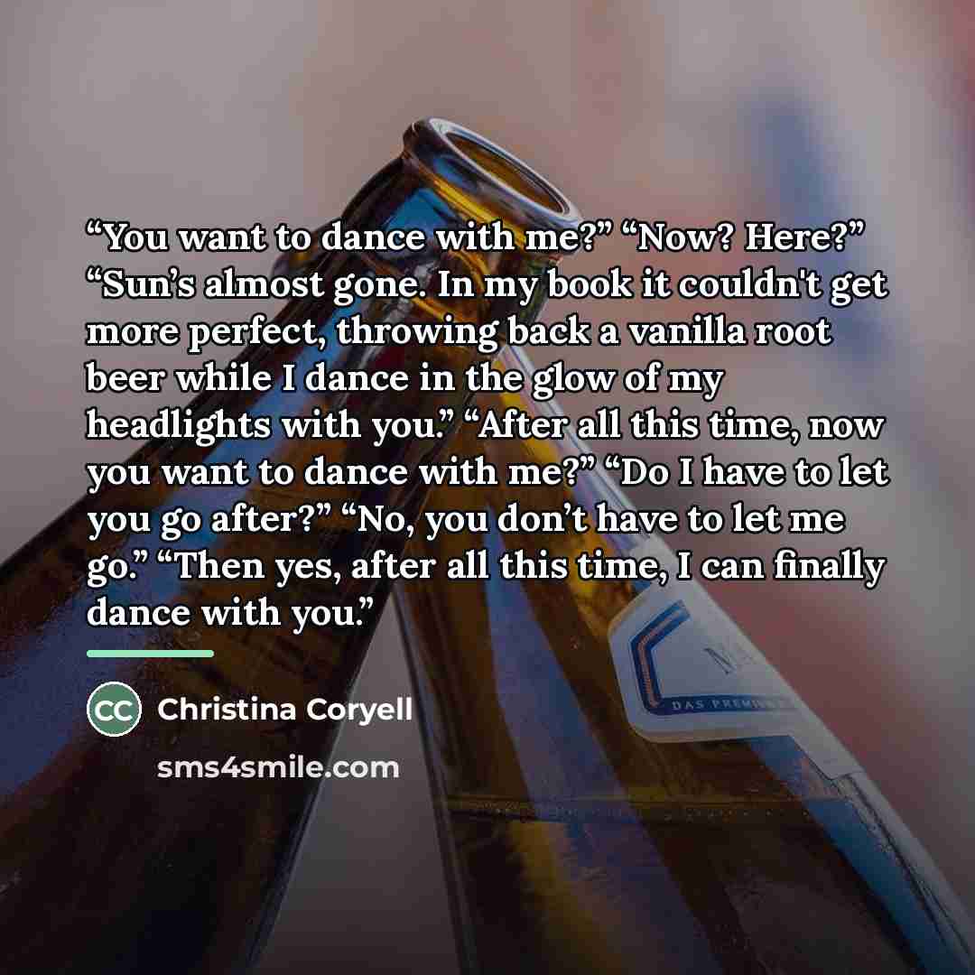 “You want to dance with me?” “Now? Here?” “Sun’s almost gone. In my book it couldn't get more perfect, throwing back a vanilla root beer while I dance in the glow of my headlights with you.” “After all this time, now you want to dance with me?” “Do I have to let you go after?” “No, you don’t have…” quote by Christina Coryell