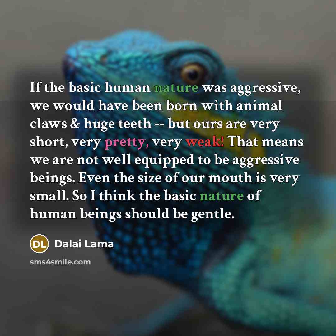 “If the basic human nature was aggressive, we would have been born with animal claws & huge teeth -- but ours are very short, very pretty, very weak! That means we are not well equipped to be aggressive beings. Even the size of our mouth is very small. So I think the basic nature of human beings…” quote by Dalai Lama