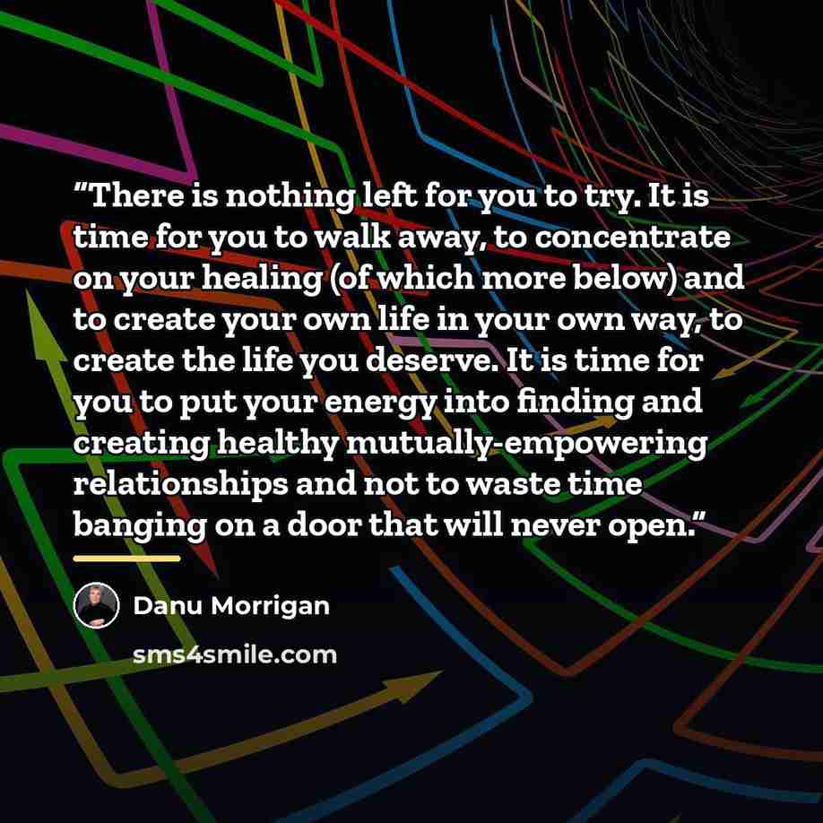 “There is nothing left for you to try. It is time for you to walk away, to concentrate on your healing (of which more below) and to create your own life in your own way, to create the life you deserve. It is time for you to put your energy into finding and creating healthy mutually-empowering…” quote by Danu Morrigan