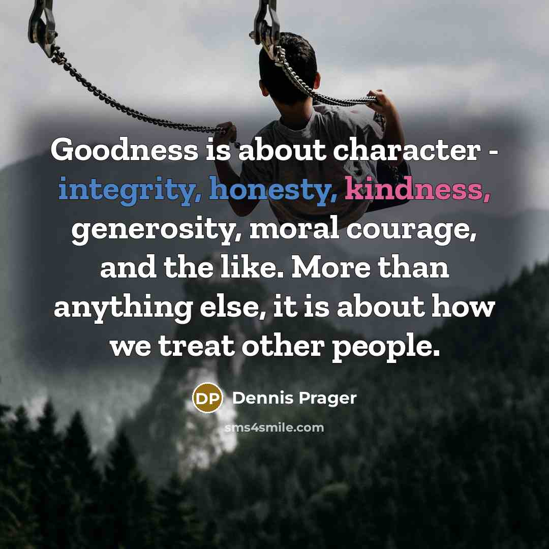 “Goodness is about character - integrity, honesty, kindness, generosity, moral courage, and the like. More than anything else, it is about how we treat other people.” quote by Dennis Prager