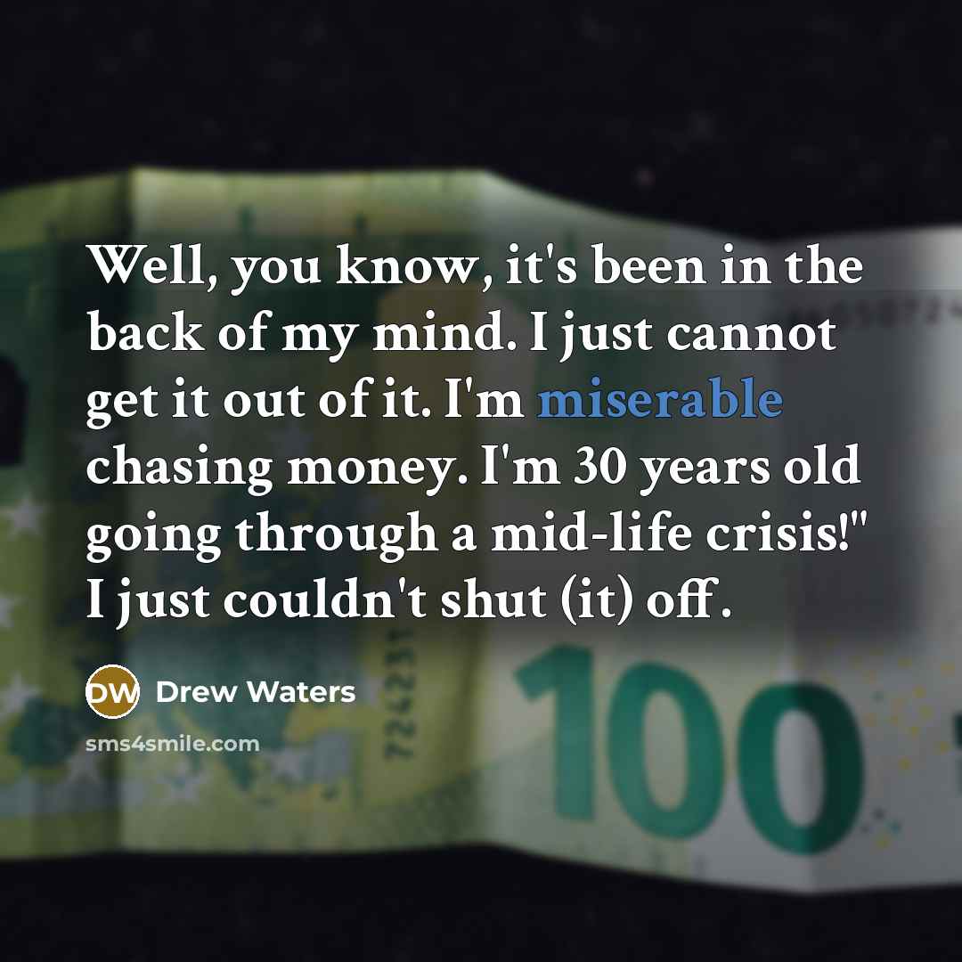 “Well, you know, it's been in the back of my mind. I just cannot get it out of it. I'm miserable chasing money. I'm 30 years old going through a mid-life crisis!" I just couldn't shut (it) off.” quote by Drew Waters