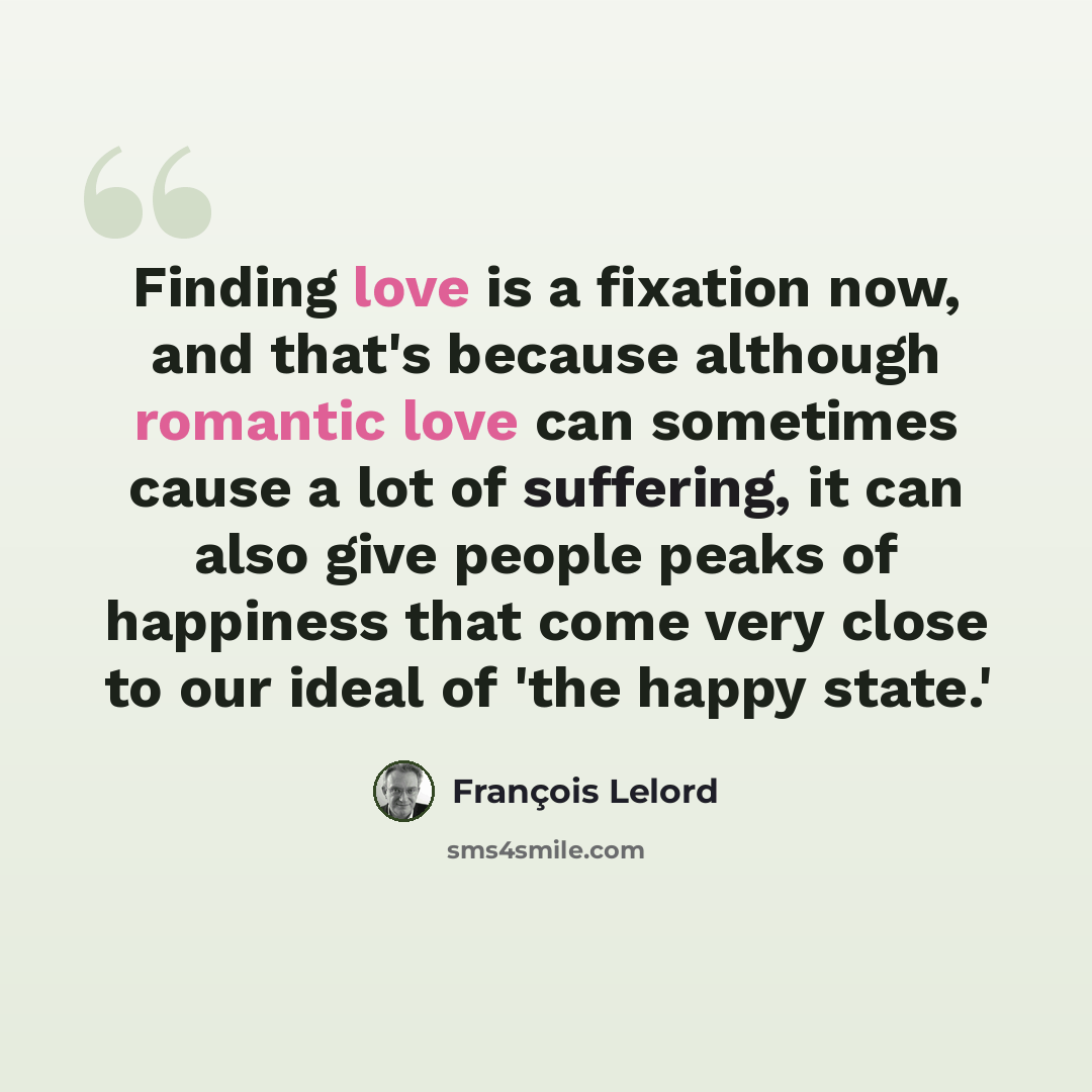 “Finding love is a fixation now, and that's because although romantic love can sometimes cause a lot of suffering, it can also give people peaks of happiness that come very close to our ideal of 'the happy state.'” quote by Francois Lelord