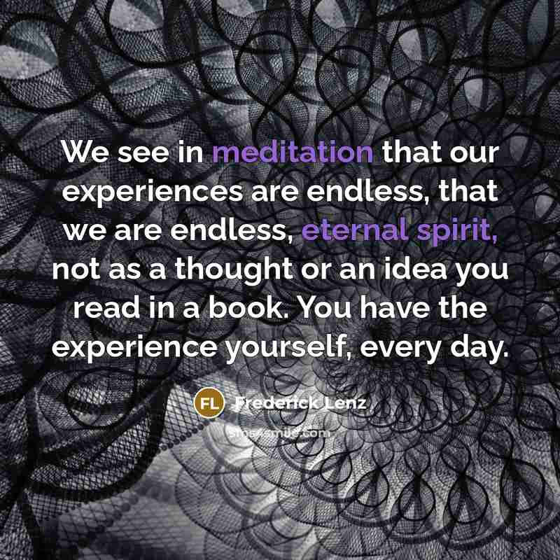 “We see in meditation that our experiences are endless, that we are endless, eternal spirit, not as a thought or an idea you read in a book. You have the experience yourself, every day.” quote by Frederick Lenz